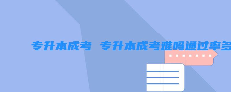 专升本成考 专升本成考难吗通过率多少